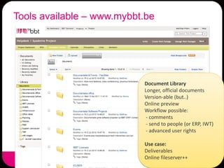 Tools available – www.mybbt.be




                           Document Library
                           Longer, official documents
                           Version-able (but..)
                           Online preview
                           Workflow possible:
                            - comments
                            - send to people (or ERP, IWT)
                            - advanced user rights

                           Use case:
                           Deliverables
                           Online fileserver++
 