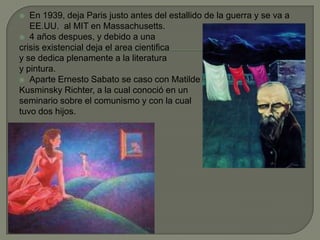 En 1939, deja Paris justo antes del estallido de la guerra y se va a EE.UU. al MIT en Massachusetts.4 añosdespues, y debido a unacrisis existencialdeja el area cientificay se dedicaplenamente a la literaturay pintura.Aparte Ernesto Sabato se caso con Matilde Kusminsky Richter, a la cual conoció en un seminario sobre el comunismo y con la cualtuvo dos hijos.