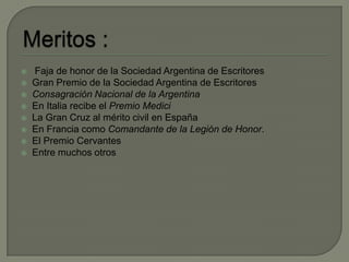 Meritos :Faja de honor de la Sociedad Argentina de EscritoresGran Premio de la Sociedad Argentina de EscritoresConsagración Nacional de la ArgentinaEn Italia recibe el Premio MediciLa Gran Cruz al mérito civil en EspañaEn Francia como Comandante de la Legión de Honor.El Premio CervantesEntre muchos otros