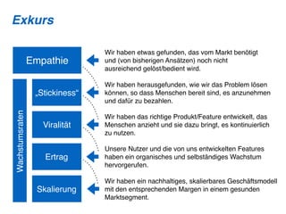 Empathie
„Stickiness“
Viralität
Ertrag
Skalierung
Wachstumsraten
Wir haben etwas gefunden, das vom Markt benötigt
und (von bisherigen Ansätzen) noch nicht
ausreichend gelöst/bedient wird.
Wir haben herausgefunden, wie wir das Problem lösen
können, so dass Menschen bereit sind, es anzunehmen
und dafür zu bezahlen.
Wir haben das richtige Produkt/Feature entwickelt, das
Menschen anzieht und sie dazu bringt, es kontinuierlich
zu nutzen.
Unsere Nutzer und die von uns entwickelten Features
haben ein organisches und selbständiges Wachstum
hervorgerufen.
Wir haben ein nachhaltiges, skalierbares Geschäftsmodell
mit den entsprechenden Margen in einem gesunden
Marktsegment.
Exkurs
 