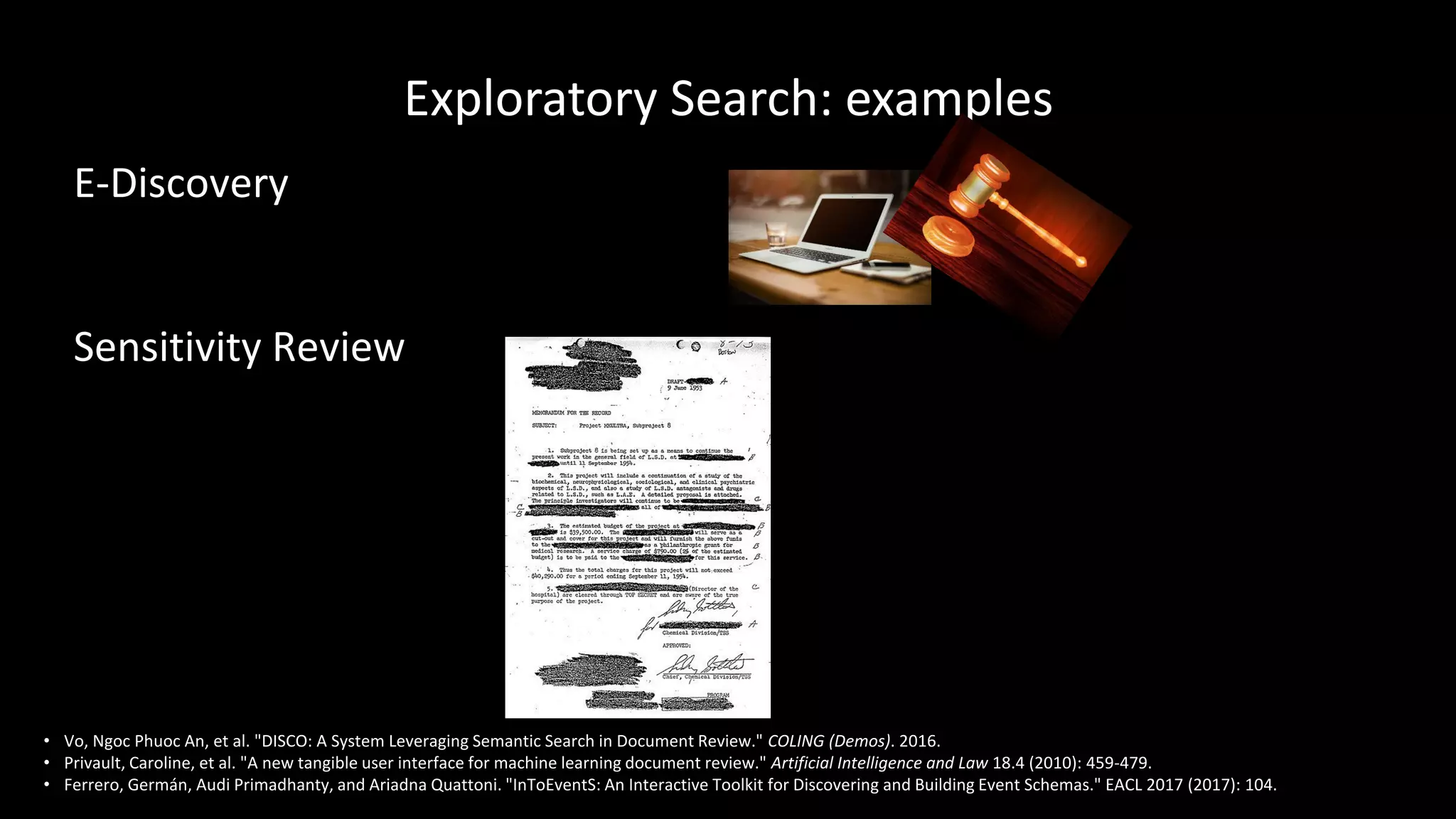 Exploratory Search: examples
E-Discovery
Sensitivity Review
• Vo, Ngoc Phuoc An, et al. "DISCO: A System Leveraging Semantic Search in Document Review." COLING (Demos). 2016.
• Privault, Caroline, et al. "A new tangible user interface for machine learning document review." Artificial Intelligence and Law 18.4 (2010): 459-479.
• Ferrero, Germán, Audi Primadhanty, and Ariadna Quattoni. "InToEventS: An Interactive Toolkit for Discovering and Building Event Schemas." EACL 2017 (2017): 104.
 
