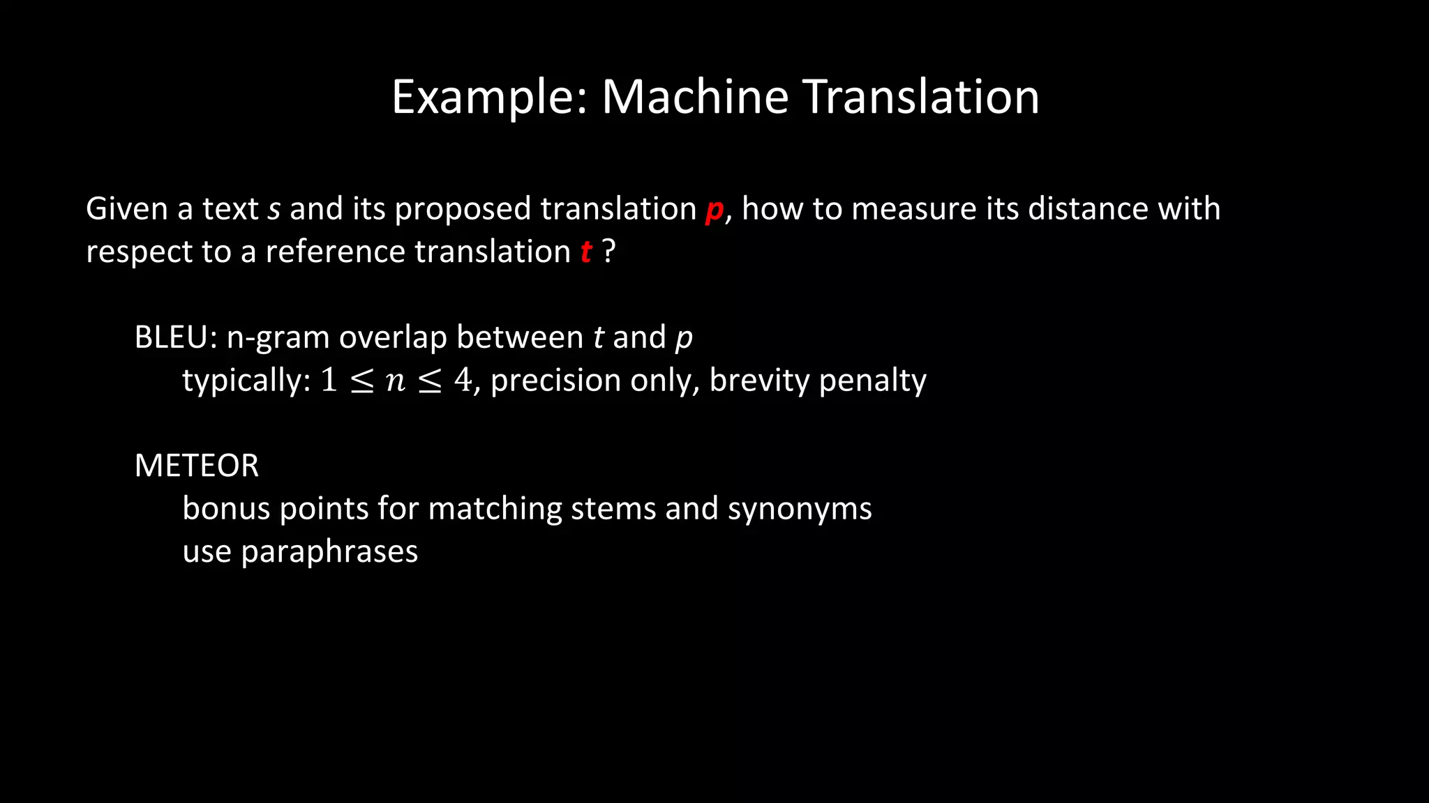 Example: Machine Translation
Given a text s and its proposed translation p, how to measure its distance with
respect to a reference translation t ?
BLEU: n-gram overlap between t and p
typically: 1 ≤ 𝑛 ≤ 4, precision only, brevity penalty
METEOR
bonus points for matching stems and synonyms
use paraphrases
 
