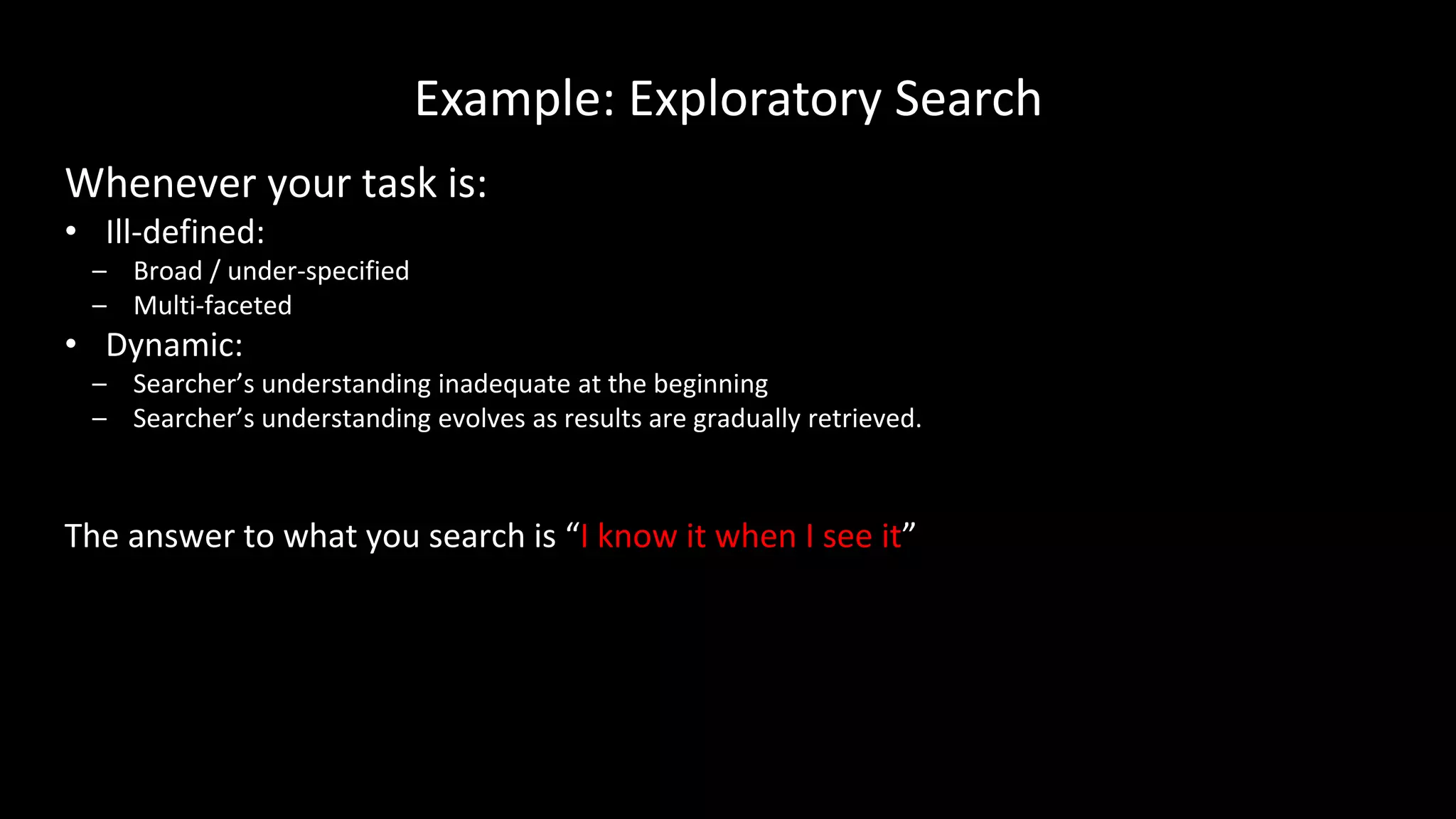 Example: Exploratory Search
Whenever your task is:
• Ill-defined:
– Broad / under-specified
– Multi-faceted
• Dynamic:
– Searcher’s understanding inadequate at the beginning
– Searcher’s understanding evolves as results are gradually retrieved.
The answer to what you search is “I know it when I see it”
 