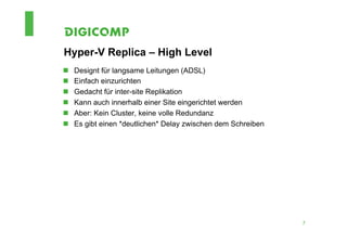 Hyper-V Replica – High Level
n    Designt für langsame Leitungen (ADSL)
n    Einfach einzurichten
n    Gedacht für inter-site Replikation
n    Kann auch innerhalb einer Site eingerichtet werden
n    Aber: Kein Cluster, keine volle Redundanz
n    Es gibt einen *deutlichen* Delay zwischen dem Schreiben




                                                                7
 