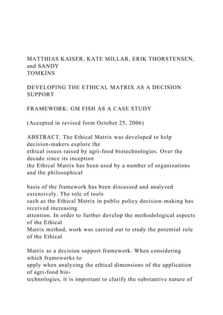 MATTHIAS KAISER, KATE MILLAR, ERIK THORSTENSEN,
and SANDY
TOMKINS
DEVELOPING THE ETHICAL MATRIX AS A DECISION
SUPPORT
FRAMEWORK: GM FISH AS A CASE STUDY
(Accepted in revised form October 25, 2006)
ABSTRACT. The Ethical Matrix was developed to help
decision-makers explore the
ethical issues raised by agri-food biotechnologies. Over the
decade since its inception
the Ethical Matrix has been used by a number of organizations
and the philosophical
basis of the framework has been discussed and analyzed
extensively. The role of tools
such as the Ethical Matrix in public policy decision-making has
received increasing
attention. In order to further develop the methodological aspects
of the Ethical
Matrix method, work was carried out to study the potential role
of the Ethical
Matrix as a decision support framework. When considering
which frameworks to
apply when analyzing the ethical dimensions of the application
of agri-food bio-
technologies, it is important to clarify the substantive nature of
 