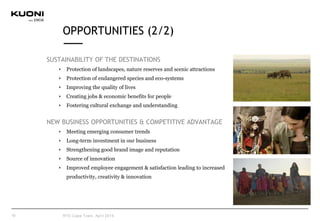 SUSTAINABILITY OF THE DESTINATIONS
Protection of landscapes, nature reserves and scenic attractions
Protection of endangered species and eco-systems
Improving the quality of lives
Creating jobs & economic benefits for people
Fostering cultural exchange and understanding
NEW BUSINESS OPPORTUNITIES & COMPETITIVE ADVANTAGE
Meeting emerging consumer trends
Long-term investment in our business
Strengthening good brand image and reputation
Source of innovation
Improved employee engagement & satisfaction leading to increased
productivity, creativity & innovation
10
OPPORTUNITIES (2/2)
RTD Cape Town, April 2015
 