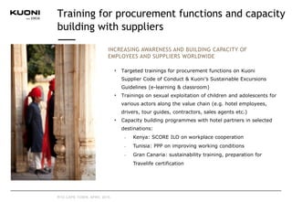 INCREASING AWARENESS AND BUILDING CAPACITY OF
EMPLOYEES AND SUPPLIERS WORLDWIDE
Targeted trainings for procurement functions on Kuoni
Supplier Code of Conduct & Kuoni’s Sustainable Excursions
Guidelines (e-learning & classroom)
Trainings on sexual exploitation of children and adolescents for
various actors along the value chain (e.g. hotel employees,
drivers, tour guides, contractors, sales agents etc.)
Capacity building programmes with hotel partners in selected
destinations:
• Kenya: SCORE ILO on workplace cooperation
• Tunisia: PPP on improving working conditions
• Gran Canaria: sustainability training, preparation for
Travelife certification
Training for procurement functions and capacity
building with suppliers
RTD CAPE TOWN, APRIL 2015
 