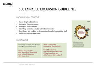 BACKGROUND / CONTENT
• Respecting local traditions
• Caring for the environment
• Caring for animal welfare
• Providing economic benefits to local communities
• Providing a fair working environment and employing qualified staff
• Ensuring customer awareness
KEY MESSAGE
SUSTAINABLE EXCURSION GUIDELINES
RTD CAPE TOWN, APRIL 2015
 