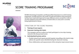 SCORE TRAINING PROGRAMME
RTD CAPE TOWN, APRIL 2015
SCORE (Sustaining Competitive and Responsible Enterprises) is an ILO training
programme carefully geared to the needs of small and medium-sized enterprises
and has been tested and improved in many different sectors around the world. It
was first adapted to the hotel industry in South Africa in 2009 and is currently
being implemented in Kenya.
STRUCTURE OF THE SCORE TRAINING
1. Training of local experts
2. Classroom training with hotels
Two managers and two workers per hotel participate in a two-days training
tailored to the Kenyan hotel sector
3. Individualized business advice
• Freshly trained local experts provide bespoke counselling at the hotel to help
address the specific issues identified during the classroom training
• Close collaboration and empowerment of the enterprise improvement teams
 