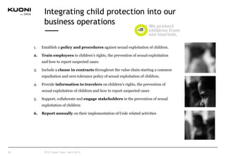 Integrating child protection into our
business operations
1. Establish a policy and procedures against sexual exploitation of children.
2. Train employees in children’s rights, the prevention of sexual exploitation
and how to report suspected cases.
3. Include a clause in contracts throughout the value chain starting a common
repudiation and zero tolerance policy of sexual exploitation of children.
4. Provide information to travelers on children’s rights, the prevention of
sexual exploitation of children and how to report suspected cases
5. Support, collaborate and engage stakeholders in the prevention of sexual
exploitation of children
6. Report annually on their implementation of Code related activities
26 RTD Cape Town, April 2015
 