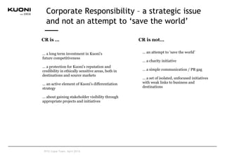 • … an attempt to ‘save the world’
• … a charity initiative
• … a simple communication / PR gag
• … a set of isolated, unfocused initiatives
with weak links to business and
destinations
CR is not…CR is …
• … a long term investment in Kuoni’s
• future competitiveness
• … a protection for Kuoni’s reputation and
credibility in ethically sensitive areas, both in
destinations and source markets
• … an active element of Kuoni’s differentiation
strategy
• … about gaining stakeholder visibility through
appropriate projects and initiatives
Corporate Responsibility – a strategic issue
and not an attempt to ‘save the world’
RTD Cape Town, April 2015
 