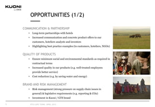 OPPORTUNITIES (1/2)
COMMUNICATION & PARTNERSHIP
Long-term partnerships with hotels
Increased communication and concrete product offers to our
customers, hoteliers analysts and investors
Highlighting best practice examples (to customers, hoteliers, NGOs)
QUALITY OF PRODUCTS
Ensure minimum social and environmental standards as required in
contractual terms
Increased quality in our products (e.g. well-treated employees
provide better service)
Cost reduction (e.g. by saving water and energy)
BRAND AND RISK MANAGEMENT
Risk management (strong pressure on supply chain issues in
general) & legislative requirements (e.g. reporting & CO2)
Investment in Kuoni / GTS brand
9 RTD CAPE TOWN, APRIL 2015
 