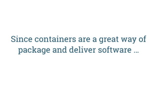 Since containers are a great way of  
package and deliver software …
 