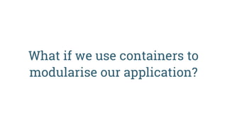 What if we use containers to
modularise our application?
 