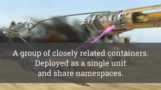 A group of closely related containers.
Deployed as a single unit  
and share namespaces.
 