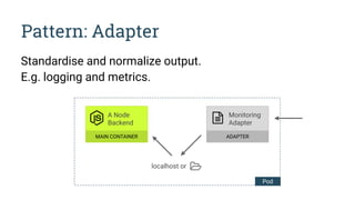 Pattern: Adapter
Standardise and normalize output.
E.g. logging and metrics.
localhost or
A Node 
Backend
MAIN CONTAINER
Monitoring
Adapter
ADAPTER
Pod
 