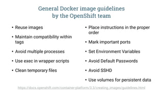 General Docker image guidelines  
by the OpenShift team
• Reuse images
• Maintain compatibility within
tags
• Avoid multiple processes
• Use exec in wrapper scripts
• Clean temporary ﬁles
• Place instructions in the proper
order
• Mark important ports
• Set Environment Variables
• Avoid Default Passwords
• Avoid SSHD
• Use volumes for persistent data
https://docs.openshift.com/container-platform/3.3/creating_images/guidelines.html
 