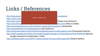 Links / References
http://blog.james-carr.org/2013/09/04/parameterized-docker-containers/
https://docs.docker.com/articles/dockerfile_best-practices/
http://tldp.org/LDP/abs/html/exitcodes.html (Exit Codes for “Proper Linux Process”)
http://www.theregister.co.uk/2013/03/18/servers_pets_or_cattle_cern/ (Pets vs Cattle)
http://www.projectatomic.io/docs/docker-image-author-guidance/ (Dockerfile)
http://www.hokstad.com/docker/patterns (Dev patterns)
http://blog.kubernetes.io/2015/06/the-distributed-system-toolkit-patterns.html (Composite Patterns)
http://static.googleusercontent.com/media/research.google.com/de//pubs/archive/43438.pdf (Borg by
Google inspiration for Kubernetes / Pods)
http://techblog.netflix.com/2014/11/prana-sidecar-for-your-netflix-paas.html (Sidecar Netflix)
WALK THROUGH
 