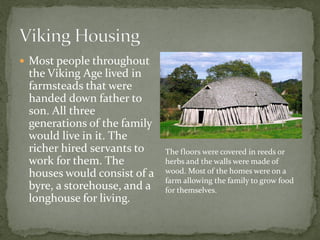  Most people throughout
 the Viking Age lived in
 farmsteads that were
 handed down father to
 son. All three
 generations of the family
 would live in it. The
 richer hired servants to    The floors were covered in reeds or
 work for them. The          herbs and the walls were made of
 houses would consist of a   wood. Most of the homes were on a
                             farm allowing the family to grow food
 byre, a storehouse, and a   for themselves.
 longhouse for living.
 