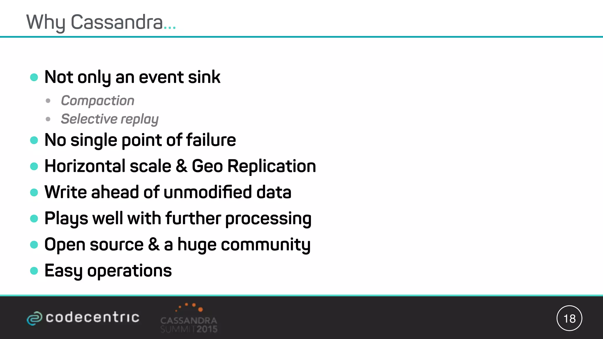 •Not only an event sink
• Compaction
• Selective replay
•No single point of failure
•Horizontal scale & Geo Replication
•Write ahead of unmodiﬁed data
•Plays well with further processing
•Open source & a huge community
•Easy operations
Why Cassandra…
18
 