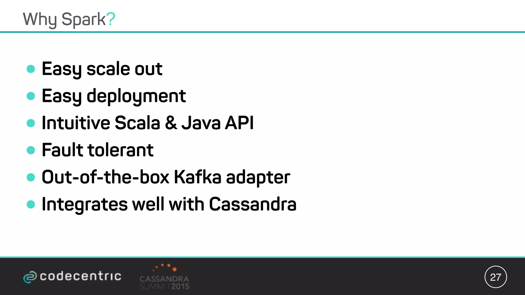 •Easy scale out
•Easy deployment
•Intuitive Scala & Java API
•Fault tolerant
•Out-of-the-box Kafka adapter
•Integrates well with Cassandra
Why Spark?
27
 