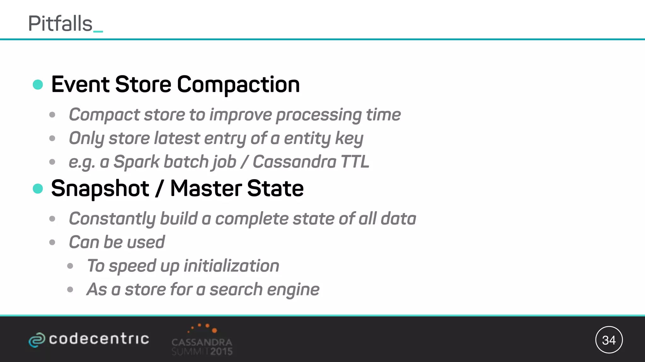 •Event Store Compaction
• Compact store to improve processing time
• Only store latest entry of a entity key
• e.g. a Spark batch job / Cassandra TTL
•Snapshot / Master State
• Constantly build a complete state of all data
• Can be used
• To speed up initialization
• As a store for a search engine
Pitfalls_
34
 