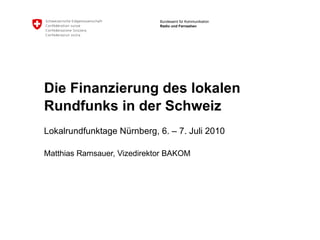 Die Finanzierung des lokalen Rundfunks in der Schweiz  Lokalrundfunktage Nürnberg, 6. – 7. Juli 2010  Matthias Ramsauer, Vizedirektor BAKOM 