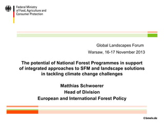 Global Landscapes Forum
Warsaw, 16-17 November 2013

The potential of National Forest Programmes in support
of integrated approaches to SFM and landscape solutions
in tackling climate change challenges
Matthias Schwoerer
Head of Division
European and International Forest Policy

 