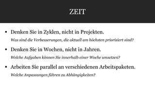 ZEIT 
 Denken Sie in Zyklen, nicht in Projekten. 
Was sind die Verbesserungen, die aktuell am höchsten priorisiert sind? 
 Denken Sie in Wochen, nicht in Jahren. 
Welche Aufgaben können Sie innerhalb einer Woche umsetzen? 
 Arbeiten Sie parallel an verschiedenen Arbeitspaketen. 
Welche Anpassungen führen zu Abhängigkeiten? 
 