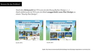 Nach dem Relaunch hat TUI.com ein durchweg flaches Design. (…) 
Doch mittlerweile ist TUI.com ein Stück weggerückt vom Flat Design zu 
einem “Nearly Flat Design”. 
tui.com, 2012 tui.com, 2013 
Quelle: http://www.konversionskraft.de/trends/design-trend-flat-design-stolpersteine-e-commerce.html 
Kennen Sie das Problem? 
 