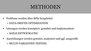 METHODEN 
 Probleme werden über KPIs hergeleitet: 
» DATA-DRIVEN OPTIMIZATION 
 Lösungen werden konzipiert, gestaltet und implementiert: 
» AGILE ENTWICKLUNG 
 Auswirkungen werden getestet, analysiert und ggf. ausgerollt: 
» MULTI-VARIANTEN-TESTING 
 