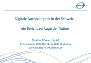 Digitale Nachhaltigkeit in der Schweiz –

    ein Bericht zur Lage der Nation


             Matthias Stürmer, Liip AG
   23. September 2009, OpenExpo 2009 Winterthur
           www.digitale-nachhaltigkeit.ch



                                                  1
 