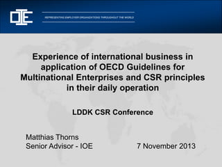 REPRESENTING EMPLOYER ORGANIZATIONS THROUGHOUT THE WORLD

Experience of international business in
application of OECD Guidelines for
Multinational Enterprises and CSR principles
in their daily operation
LDDK CSR Conference

Matthias Thorns
Senior Advisor - IOE

7 November 2013

 
