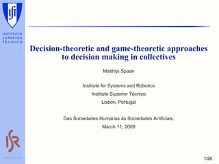 Decision-theoretic and game-theoretic approaches
                         to decision making in collectives
                                          Matthijs Spaan


                                 Institute for Systems and Robotics
                                                         ´
                                     Instituto Superior Tecnico
                                         Lisbon, Portugal


                                                `
                         Das Sociedades Humanas as Sociedades Artiﬁciais,
                                          March 11, 2009




PÓLO DO I.S.T                                                               1/26
 