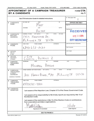 Texas Ethics Commission P.O. Box 12070 Austin, Texas 78711- 2070 512) 463-5800 ( TDD 1- 800- 735-2989)
APPOINTMENT OF A CAMPAIGN TREASURER FORM CTA
BY A CANDIDATE PG 1
1 Total pages filed:
See CTA Instruction Guide for detailed instructions.
2 CANDIDATE
MS/ MRS/ MR FIRST MI
OFFICE USE ONLY
NAME
ATI Acct. #
NICKNAME LAST SUFFIX
Date Received
L7J
RECEIVED
3 CANDIDATE ADDRESS / PPO BOX;
APTT//
SUITE#; CITY; STATE; ZIP CODE
MAILING
ADDRESS S L!/
2 f
1 Ff It" 4 , m f` z
0 2014
Mc X—) y 1
6 CITY SECRETARY
4 CANDIDATE AREA CODE PHONE NUMBER EXTENSION
Date Hand- delivered or Postmarked
PHONE
6 Ij
U ) /_ o D Date Processed
5 OFFICE
4J
Date Imaged
HELD
if any)
6 OFFICE
C i- rySOUGHT
r [[
S
TO
IC Zif known) C(/ l ,- C-- / 1 I `-'
7 CAMPAIGN
MS/ MRS/ MR FIRST MI NICKNAME LAST SUFFIX
TREASURER
NAME
DObSo `
8 CAMPAIGN
STREET ADDRESS ( NO PO BOX PLEASE); APT/ SUITE#; CITY; STATE; ZIP CODE
TREASURER
STREET
ADDRESS
io o f
4// L/ Mot,vo .cy 7 -23 6 7
residence or business)
9 CAMPAIGN AREA CODE PHONE NUMBER EXTENSION
TREASURER
PHONE
Lr72 ) s'gz - Limb
10 CANDIDATE
SIGNATURE
I am aware of the Nepotism Law, Chapter 573 of the Texas Government Code.
I am aware of my responsibility to file timely reports as required by title 15 of
the Election Code.
I am aware of the restrictions in title 15 of the Election Code on contributions
from corporations and labor organizations.
ft.VA 
CUIrtr"-
t
3h )y
Signature of Candidate Date Signed
GO TO PAGE 2
www. ethics. state. tx. us Revised 07/ 14/ 2010
 