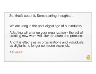 So, that’s about it. Some parting thoughts...


We are living in the post digital age of our industry.
Adapting will change your organization - the act of
creating new work will alter structure and process.
And this effects us as organizations and individuals,
as digital is no longer someone else’s job.
It’s yours.
 