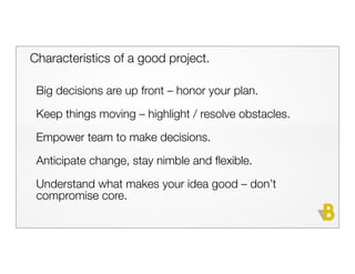 Characteristics of a good project.

 Big decisions are up front – honor your plan.
 Keep things moving – highlight / resolve obstacles.

 Empower team to make decisions.

 Anticipate change, stay nimble and flexible.

 Understand what makes your idea good – don’t
 compromise core.
 