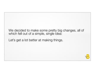 We decided to make some pretty big changes, all of
which fell out of a simple, single idea:
Let’s get a lot better at making things.
 