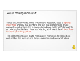 We’re making more stuff.


Yahoo’s Duncan Watts, in his “influencers” research, used a lighting
many fires analogy that points to the fact that digital media drives
cumulative advantage. He suggests brands are better off “placing lots
of bets to give the best chance of starting a full forest fire - lots of fires
in lots of promising places.”
The cost efficiencies of digital media allow marketers to hedge bets
and not bet the farm on one thing - make ten and see what takes.
 