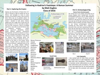 Following in Hadrian’s Footsteps: A Roman Summer
by Matt Hughes
Part 1: Exploring the Empire
Part 2: Archaeological Dig
Class of 2016
Hadrian was the Emperor of Rome from 117136 CE. During his reign he rebuilt the city of
Athens, and managed to travel to every
province of the Roman Empire, and he did this
when Rome was at its greatest extent. As
someone with a budding interest in the Roman
Empire I decided to walk where Hadrian
walked and visit a larger part of what was the
Roman Empire in 117 CE. I was able to make it
into 14 of the provinces. It was an incredible
experience. I was able to visit the Roman cities
of
Londinium
(London),
Lutetia
(Paris), Aquinicum (Budapest), Serdica
(Sofia), Athenae (Athens), Thessalonica
(Thessaloniki), and Turicum (Zurich) to name a
few. The amazing thing about Europe is that
the Roman Empire is everywhere. I was able to
see Roman ruins stretching across the
continent from London to Athens. Of course, I
trekked to the heart of the Empire, Rome
herself. Coupled with my extensive travel
around the continent, I dedicated much of my
free time to reading Edward Gibbon’s
mammoth modern history of the Empire; The
History of the Decline and Fall of the Roman
Empire. These experiences were incredible as I
vastly enlarged my knowledge through primary
and secondary sources on the Roman Empire.

Roman Provinces
Visited:
Brittania
Lungdunesis
Germania
Superior
Raetia
Noricum
Pannonia
Superior
Pannonia Inferior
Italia
Dacia
Moesia Superior
Thracia
Macdeonia
Achaia
Creta

Roman Terme Diocletianopolis
The second part of my project was based out of
Hisarya, Bulgaria. Here I worked with the Hisar
Archaeological Museum and Dr. Mitko Madjarov
excavating a 2nd century CE Roman terme, or
bathhouse. We dug for four weeks at the site for 5
hours per day. On the dig I learned how to identify
different types of pottery and other artifacts, how
to use various archaeological instruments
including the Total Station and a program to
document finds, and basic excavating techniques.
Every day we took back out finds to the museum
where we cleaned, labeled, and catalogued them.
This was a painstakingly slow process but
necessary if the artifacts were to be displayed in
the museum. Over the four weeks we dug 2.13
meters (almost 7 feet) down uncovering a
beautiful archway. We had to dig through the
modern and medieval layers before we came to
the Roman layer.

Day 1

Small Finds

Animal bone
with cut marks

Medieval belt buckle

Day 29

Latin Epigraphy
I also worked with Dr. Kalin Stoev and took
his 2 week course on Latin Epigraphy, which
deals with Latin inscriptions. I learned how
to translate certain abbreviations as well as
read rudimentary Latin inscriptions. This was
a very cool experience for me and prompted
me to take Latin this semester and study it
more.

 