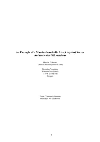 An Example of a Man-in-the-middle Attack Against Server
Authenticated SSL-sessions
Mattias Eriksson
(mattias.eriksson@simovits.com)
Simovits Consulting
Wenner-Gren Center
113 46 Stockholm
Sweden
Tutor: Thomas Johansson
Examiner: Per Lindström
1
 