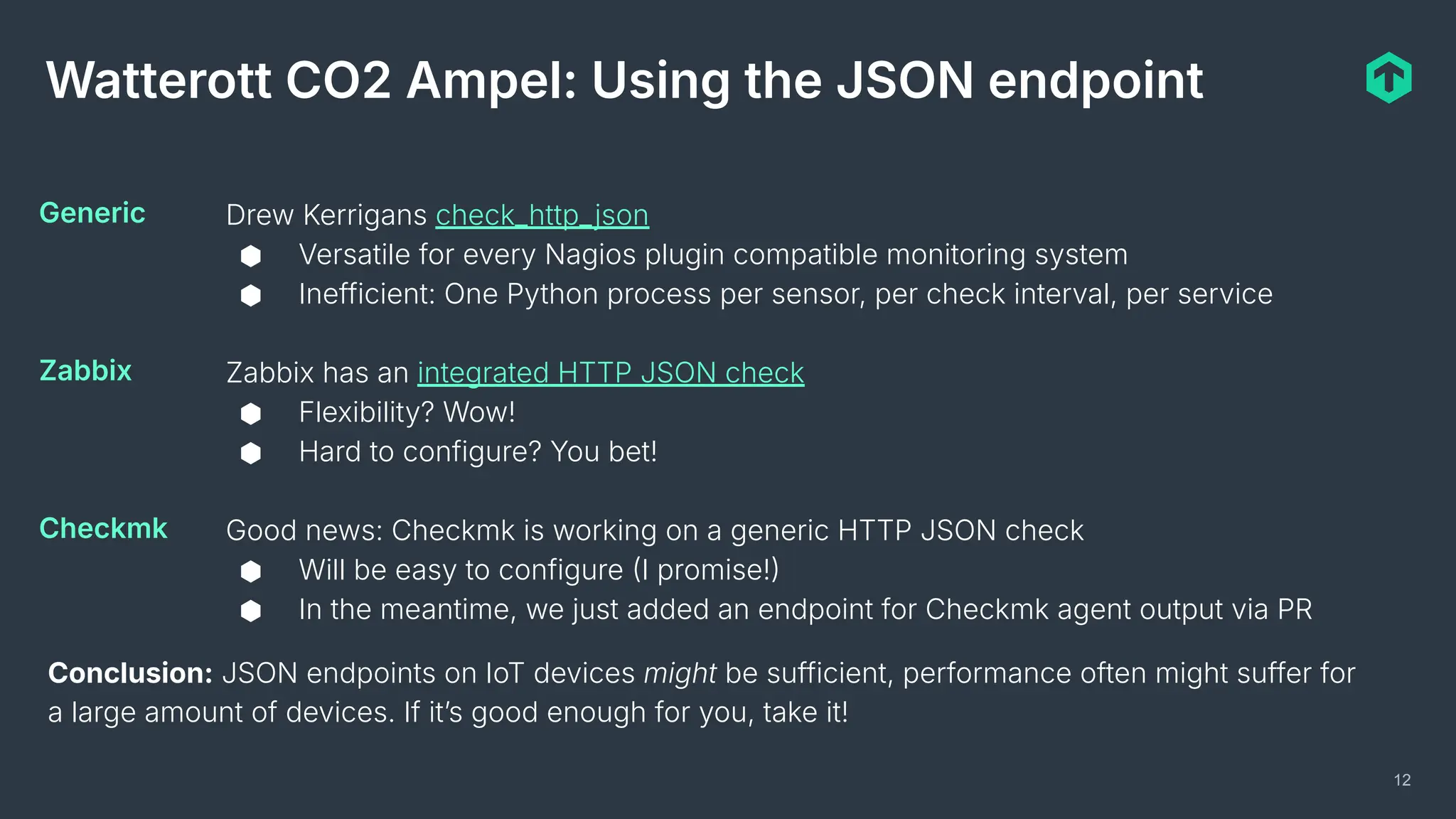 12
Watterott CO2 Ampel: Using the JSON endpoint
Drew Kerrigans check_http_json
⬢ Versatile for every Nagios plugin compatible monitoring system
⬢ Inefficient: One Python process per sensor, per check interval, per service
Zabbix has an integrated HTTP JSON check
⬢ Flexibility? Wow!
⬢ Hard to configure? You bet!
Good news: Checkmk is working on a generic HTTP JSON check
⬢ Will be easy to configure I promise!
⬢ In the meantime, we just added an endpoint for Checkmk agent output via PR
Generic
Zabbix
Checkmk
Conclusion: JSON endpoints on IoT devices might be sufficient, performance often might suffer for
a large amount of devices. If itʼs good enough for you, take it!
 