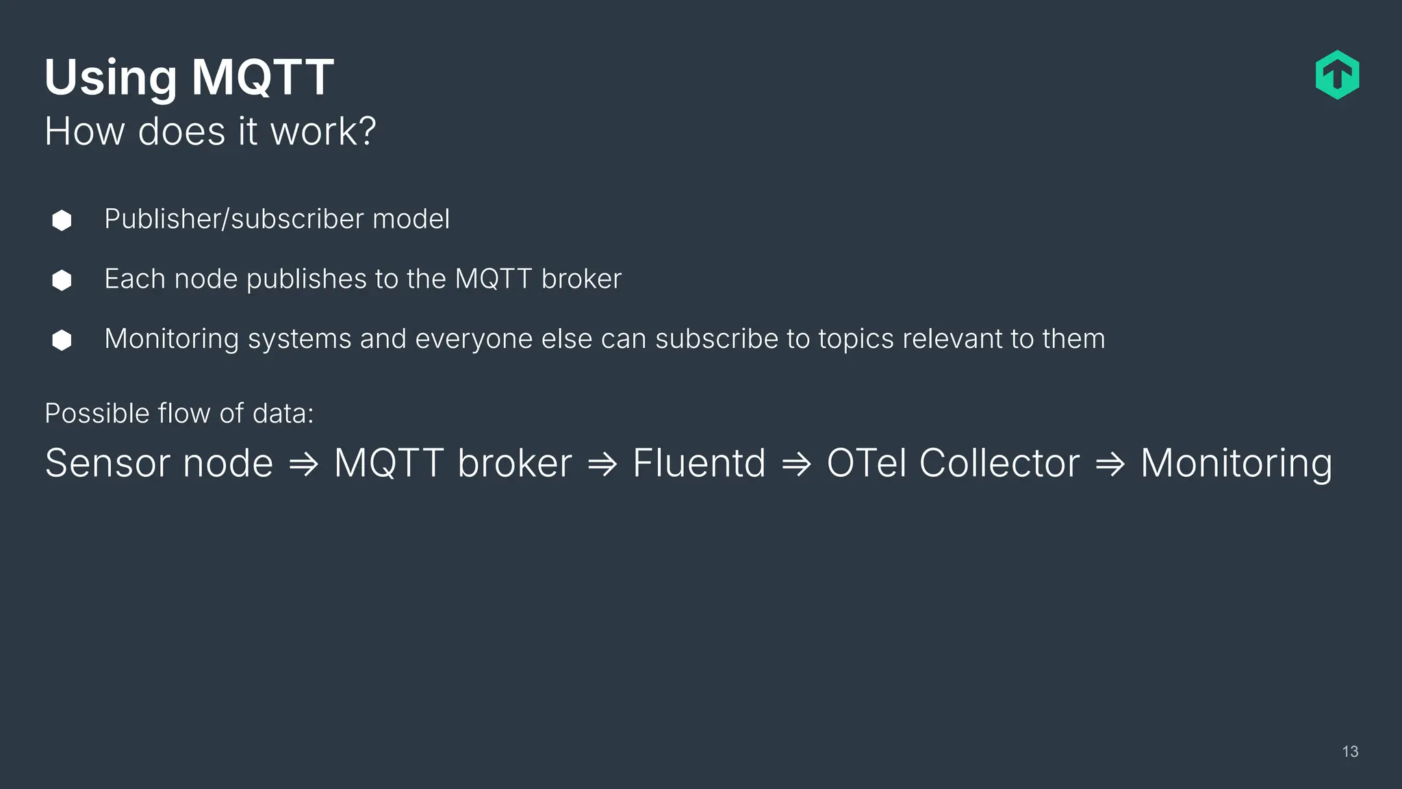Using MQTT
⬢ Publisher/subscriber model
⬢ Each node publishes to the MQTT broker
⬢ Monitoring systems and everyone else can subscribe to topics relevant to them
How does it work?
13
Possible flow of data:
Sensor node ⇒ MQTT broker ⇒ Fluentd ⇒ OTel Collector ⇒ Monitoring
 