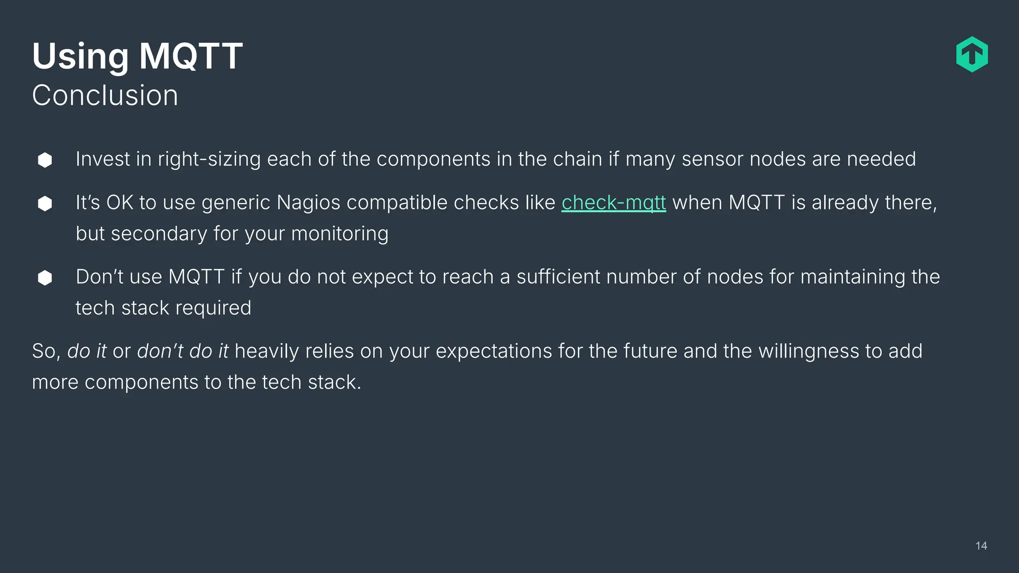 Using MQTT
⬢ Invest in right-sizing each of the components in the chain if many sensor nodes are needed
⬢ Itʼs OK to use generic Nagios compatible checks like check-mqtt when MQTT is already there,
but secondary for your monitoring
⬢ Donʼt use MQTT if you do not expect to reach a sufficient number of nodes for maintaining the
tech stack required
So, do it or donʼt do it heavily relies on your expectations for the future and the willingness to add
more components to the tech stack.
Conclusion
14
 