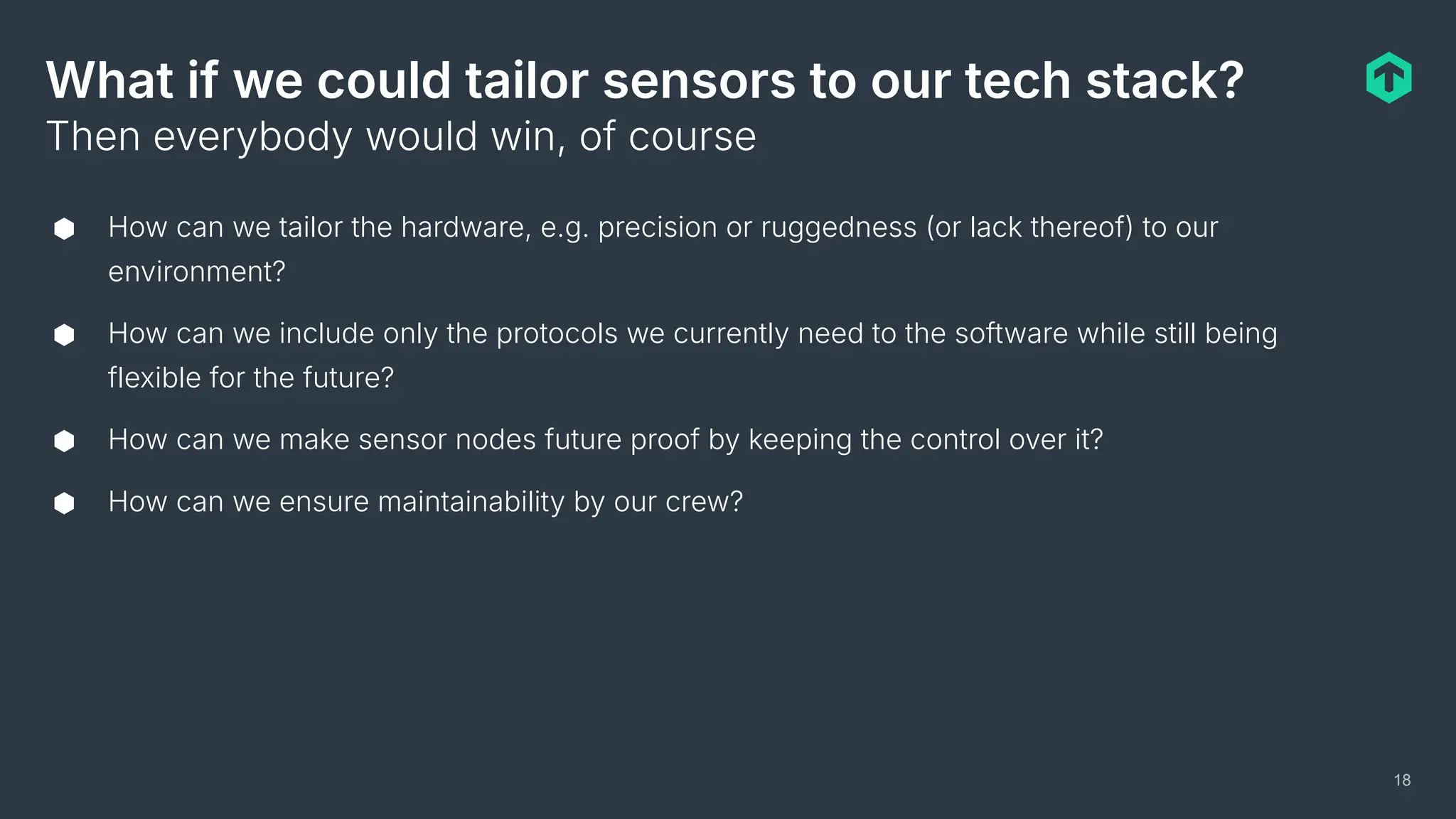 What if we could tailor sensors to our tech stack?
⬢ How can we tailor the hardware, e.g. precision or ruggedness (or lack thereof) to our
environment?
⬢ How can we include only the protocols we currently need to the software while still being
flexible for the future?
⬢ How can we make sensor nodes future proof by keeping the control over it?
⬢ How can we ensure maintainability by our crew?
Then everybody would win, of course
18
 