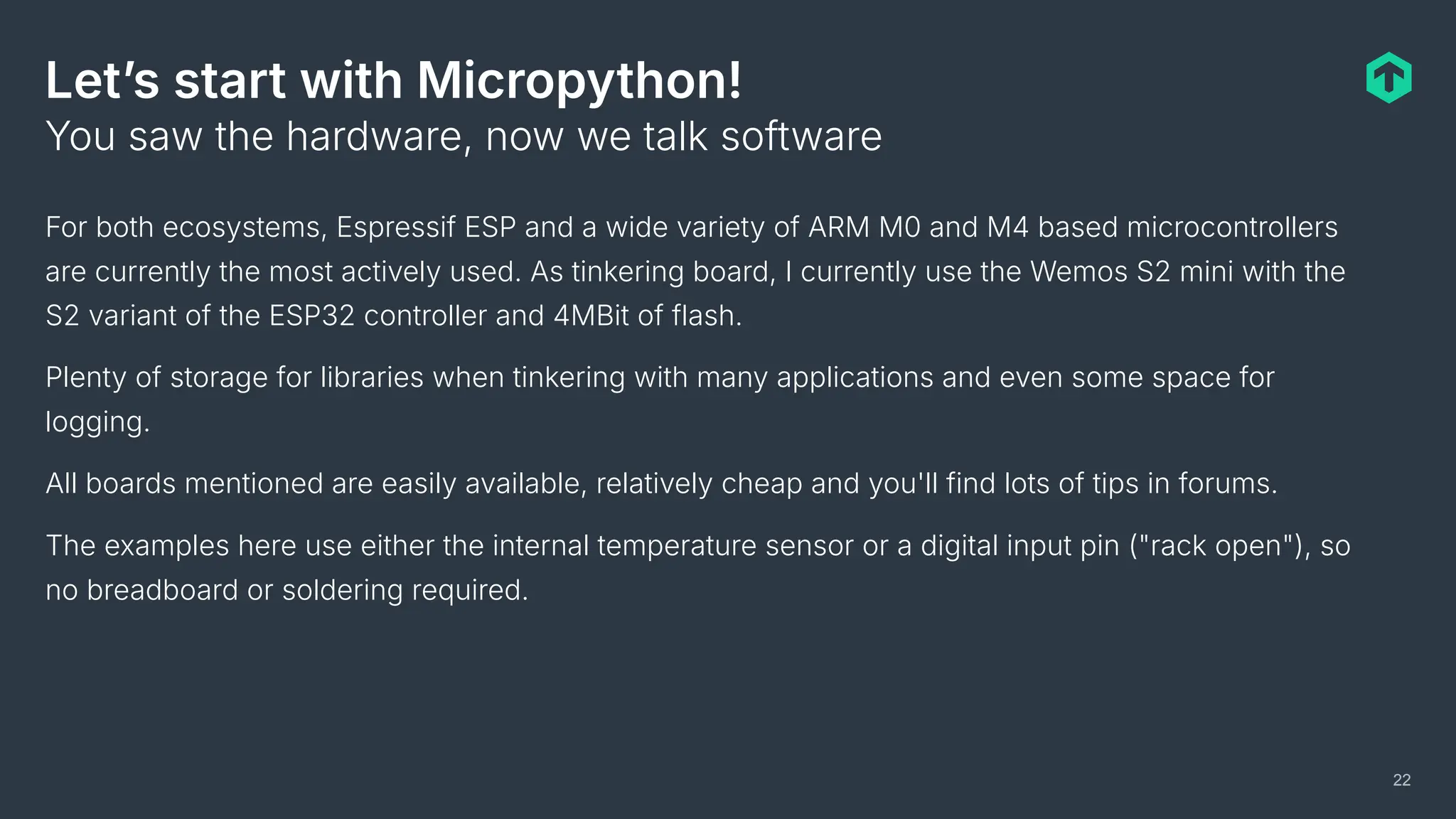 Letʼs start with Micropython!
For both ecosystems, Espressif ESP and a wide variety of ARM M0 and M4 based microcontrollers
are currently the most actively used. As tinkering board, I currently use the Wemos S2 mini with the
S2 variant of the ESP32 controller and 4MBit of flash.
Plenty of storage for libraries when tinkering with many applications and even some space for
logging.
All boards mentioned are easily available, relatively cheap and you'll find lots of tips in forums.
The examples here use either the internal temperature sensor or a digital input pin ("rack open"), so
no breadboard or soldering required.
You saw the hardware, now we talk software
22
 