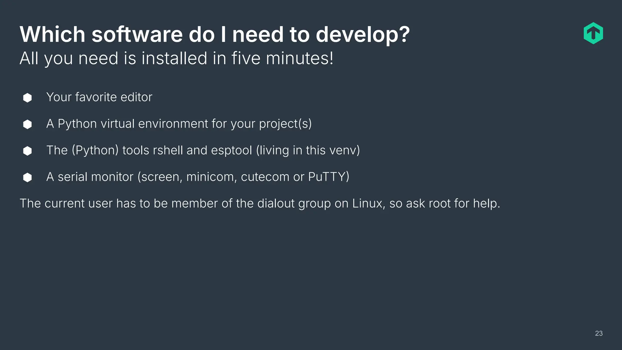 Which software do I need to develop?
⬢ Your favorite editor
⬢ A Python virtual environment for your project(s)
⬢ The Python tools rshell and esptool (living in this venv)
⬢ A serial monitor (screen, minicom, cutecom or PuTTY
The current user has to be member of the dialout group on Linux, so ask root for help.
All you need is installed in five minutes!
23
 