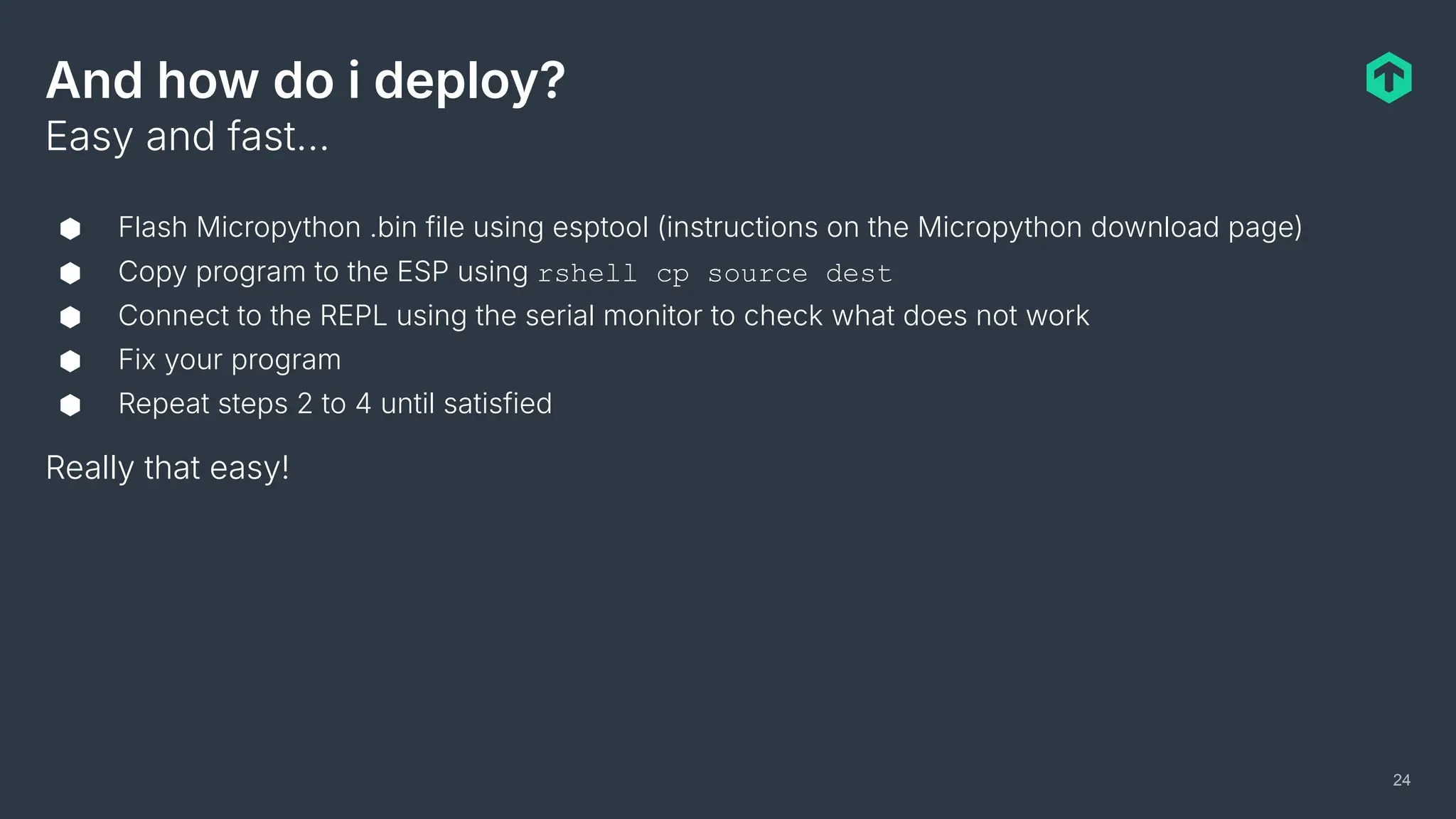 And how do i deploy?
⬢ Flash Micropython .bin file using esptool (instructions on the Micropython download page)
⬢ Copy program to the ESP using rshell cp source dest
⬢ Connect to the REPL using the serial monitor to check what does not work
⬢ Fix your program
⬢ Repeat steps 2 to 4 until satisfied
Really that easy!
Easy and fast…
24
 
