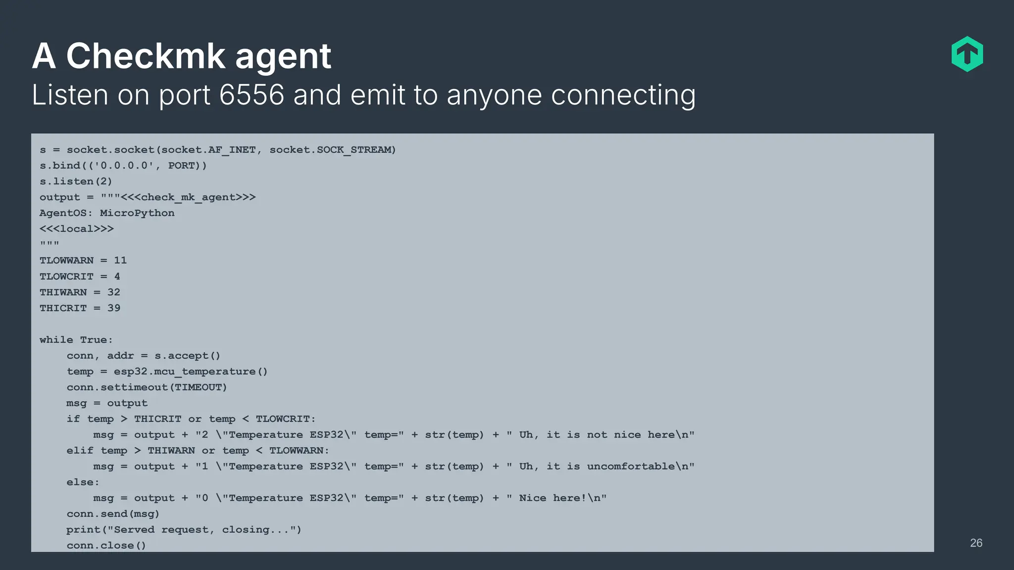A Checkmk agent
Listen on port 6556 and emit to anyone connecting
26
s = socket.socket(socket.AF_INET, socket.SOCK_STREAM)
s.bind(('0.0.0.0', PORT))
s.listen(2)
output = """<<<check_mk_agent>>>
AgentOS: MicroPython
<<<local>>>
"""
TLOWWARN = 11
TLOWCRIT = 4
THIWARN = 32
THICRIT = 39
while True:
conn, addr = s.accept()
temp = esp32.mcu_temperature()
conn.settimeout(TIMEOUT)
msg = output
if temp > THICRIT or temp < TLOWCRIT:
msg = output + "2 "Temperature ESP32" temp=" + str(temp) + " Uh, it is not nice heren"
elif temp > THIWARN or temp < TLOWWARN:
msg = output + "1 "Temperature ESP32" temp=" + str(temp) + " Uh, it is uncomfortablen"
else:
msg = output + "0 "Temperature ESP32" temp=" + str(temp) + " Nice here!n"
conn.send(msg)
print("Served request, closing...")
conn.close()
 