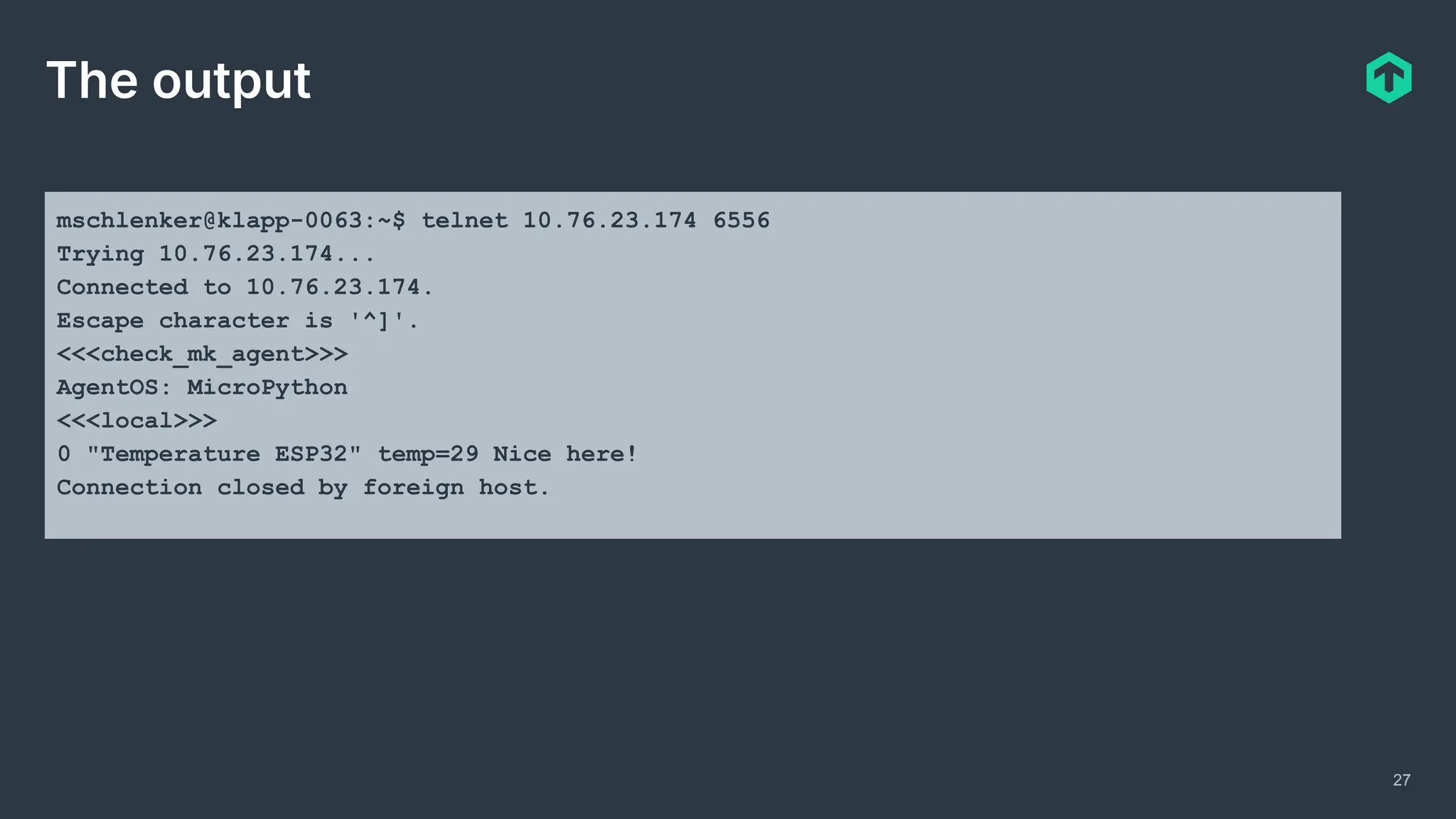 27
The output
mschlenker@klapp-0063:~$ telnet 10.76.23.174 6556
Trying 10.76.23.174...
Connected to 10.76.23.174.
Escape character is '^]'.
<<<check_mk_agent>>>
AgentOS: MicroPython
<<<local>>>
0 "Temperature ESP32" temp=29 Nice here!
Connection closed by foreign host.
 